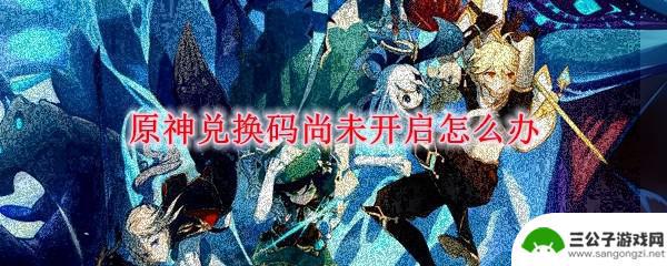 原神兑换码没发给我怎么办 原神兑换码还没开启怎么办