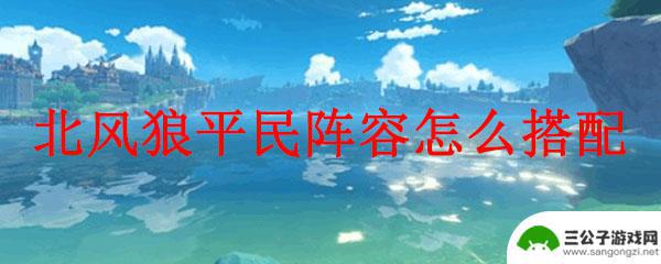 原神狼怎么搭配阵容 原神北风狼平民阵容搭配攻略